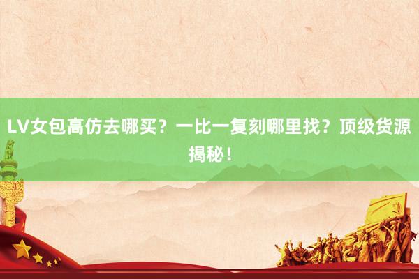 LV女包高仿去哪买？一比一复刻哪里找？顶级货源揭秘！