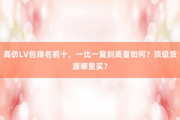 高仿LV包排名前十，一比一复刻质量如何？顶级货源哪里买？