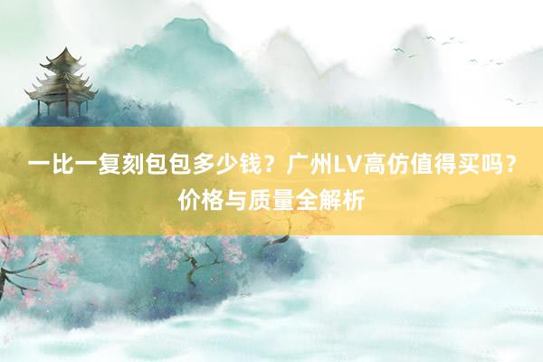一比一复刻包包多少钱？广州LV高仿值得买吗？价格与质量全解析
