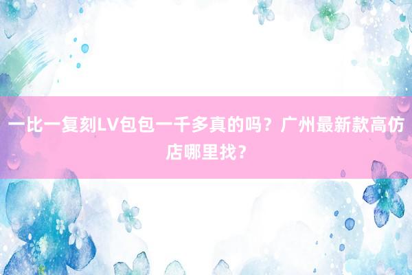 一比一复刻LV包包一千多真的吗？广州最新款高仿店哪里找？