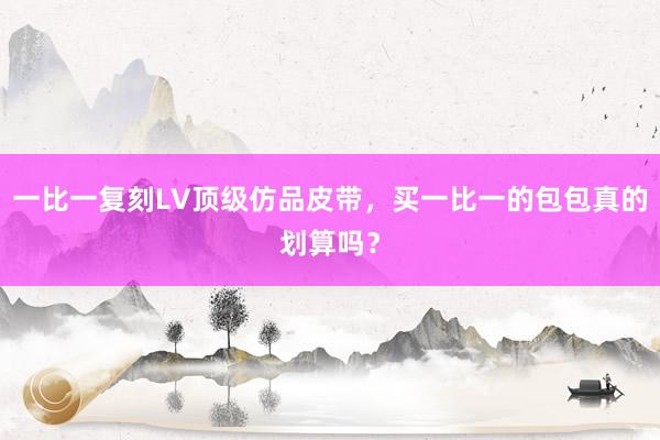 一比一复刻LV顶级仿品皮带，买一比一的包包真的划算吗？