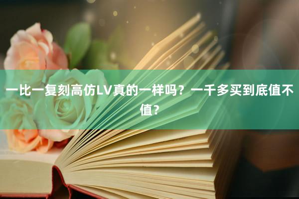 一比一复刻高仿LV真的一样吗？一千多买到底值不值？