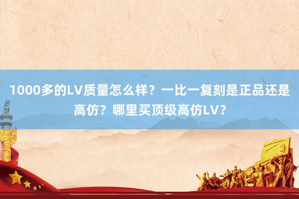 1000多的LV质量怎么样？一比一复刻是正品还是高仿？哪里买顶级高仿LV？