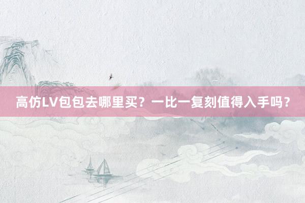 高仿LV包包去哪里买？一比一复刻值得入手吗？