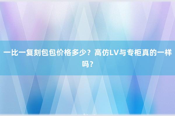 一比一复刻包包价格多少？高仿LV与专柜真的一样吗？
