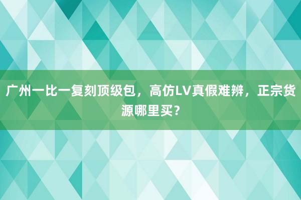 广州一比一复刻顶级包，高仿LV真假难辨，正宗货源哪里买？