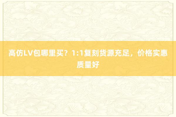 高仿LV包哪里买？1:1复刻货源充足，价格实惠质量好