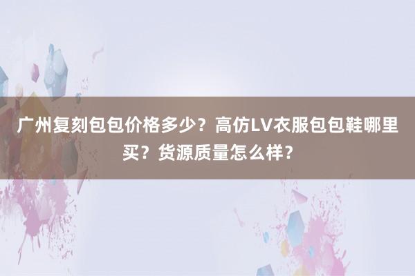 广州复刻包包价格多少？高仿LV衣服包包鞋哪里买？货源质量怎么样？