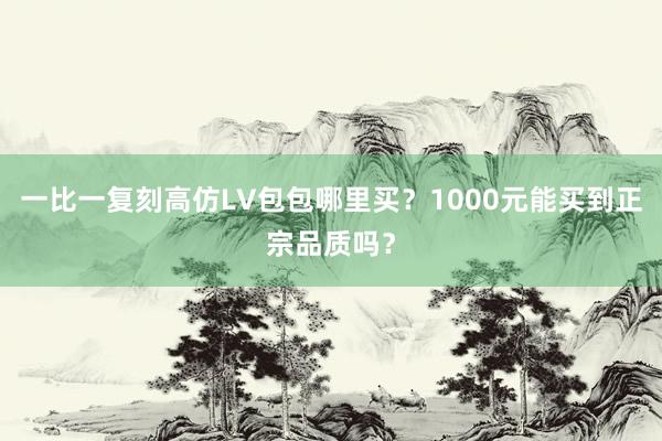 一比一复刻高仿LV包包哪里买？1000元能买到正宗品质吗？