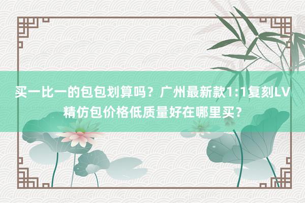 买一比一的包包划算吗？广州最新款1:1复刻LV精仿包价格低质量好在哪里买？