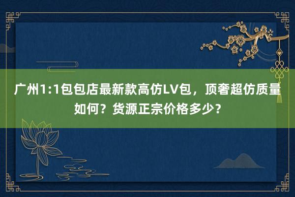 广州1:1包包店最新款高仿LV包，顶奢超仿质量如何？货源正宗价格多少？