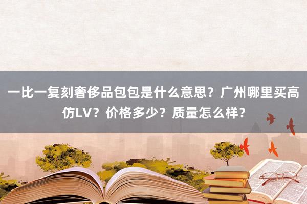 一比一复刻奢侈品包包是什么意思？广州哪里买高仿LV？价格多少？质量怎么样？