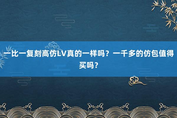 一比一复刻高仿LV真的一样吗？一千多的仿包值得买吗？