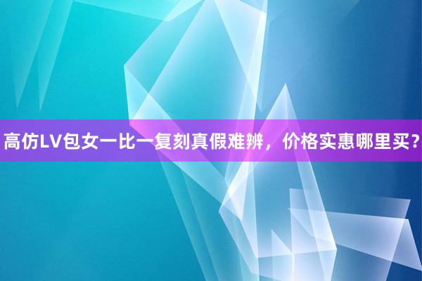 高仿LV包女一比一复刻真假难辨，价格实惠哪里买？