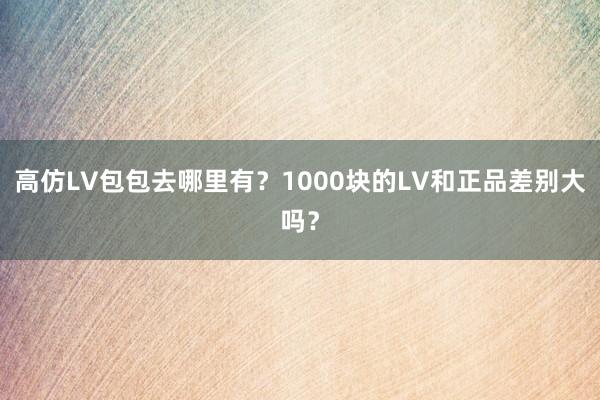 高仿LV包包去哪里有？1000块的LV和正品差别大吗？