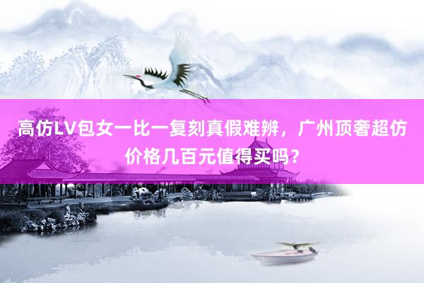 高仿LV包女一比一复刻真假难辨，广州顶奢超仿价格几百元值得买吗？