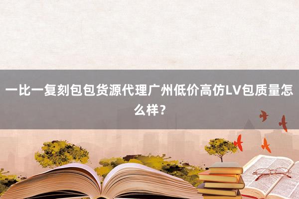 一比一复刻包包货源代理广州低价高仿LV包质量怎么样？