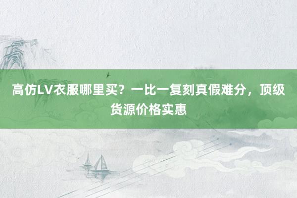 高仿LV衣服哪里买？一比一复刻真假难分，顶级货源价格实惠