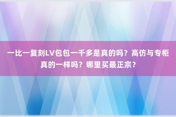 一比一复刻LV包包一千多是真的吗？高仿与专柜真的一样吗？哪里买最正宗？