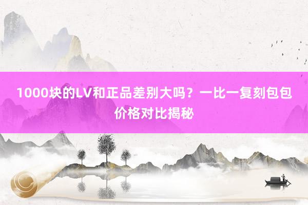 1000块的LV和正品差别大吗？一比一复刻包包价格对比揭秘