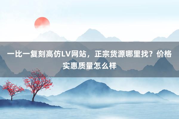 一比一复刻高仿LV网站，正宗货源哪里找？价格实惠质量怎么样