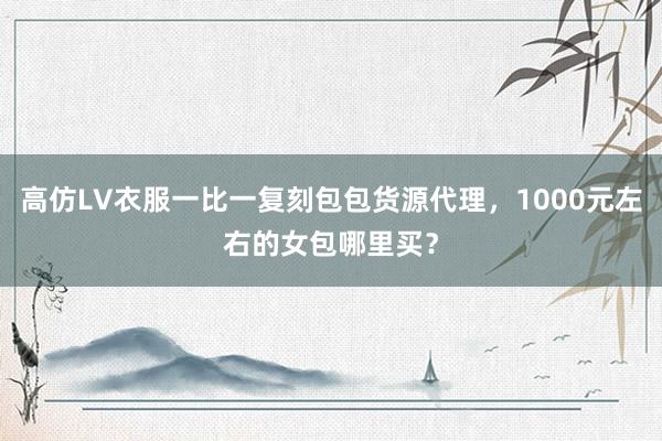 高仿LV衣服一比一复刻包包货源代理，1000元左右的女包哪里买？