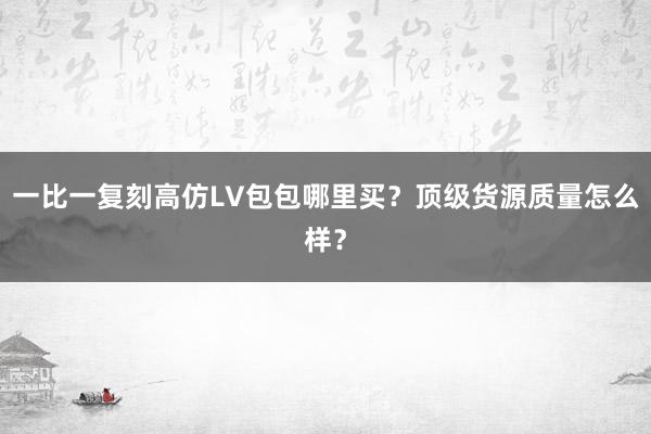 一比一复刻高仿LV包包哪里买？顶级货源质量怎么样？