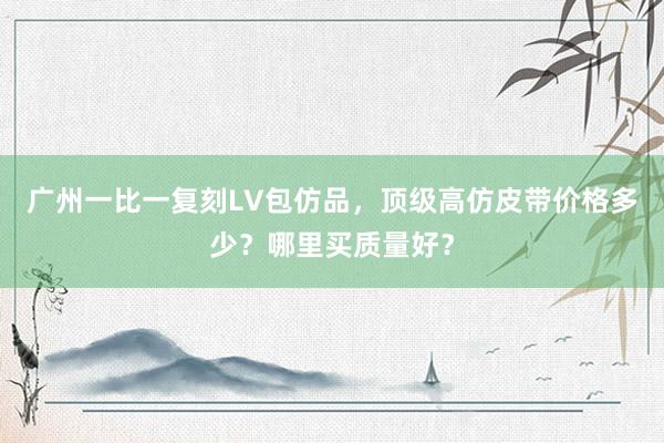 广州一比一复刻LV包仿品，顶级高仿皮带价格多少？哪里买质量好？