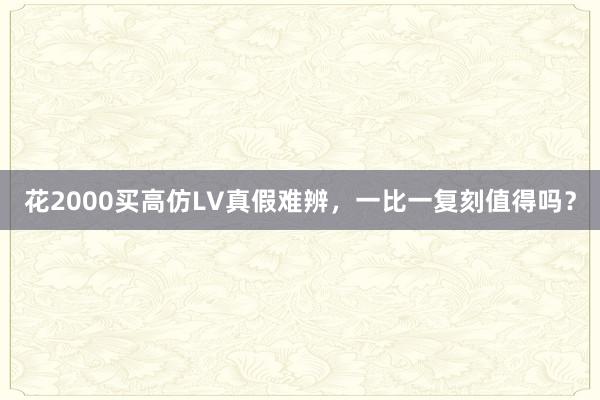 花2000买高仿LV真假难辨，一比一复刻值得吗？