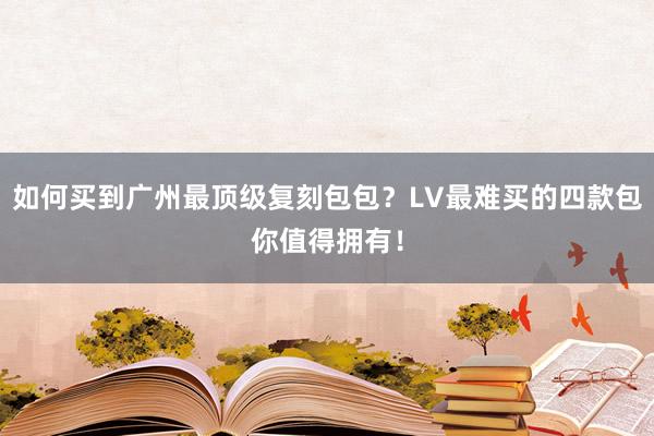 如何买到广州最顶级复刻包包？LV最难买的四款包你值得拥有！