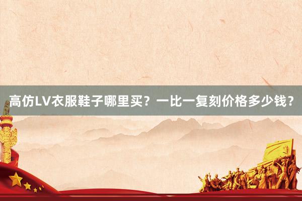 高仿LV衣服鞋子哪里买？一比一复刻价格多少钱？