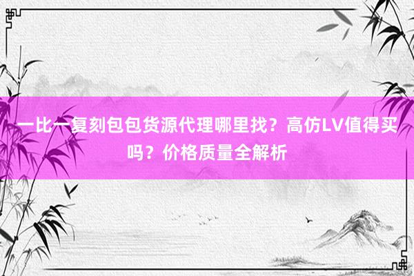 一比一复刻包包货源代理哪里找？高仿LV值得买吗？价格质量全解析