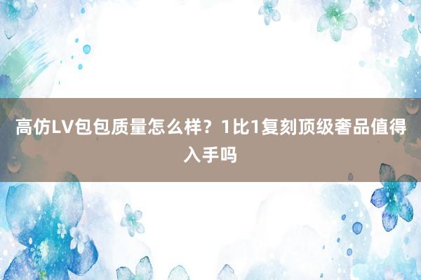高仿LV包包质量怎么样？1比1复刻顶级奢品值得入手吗