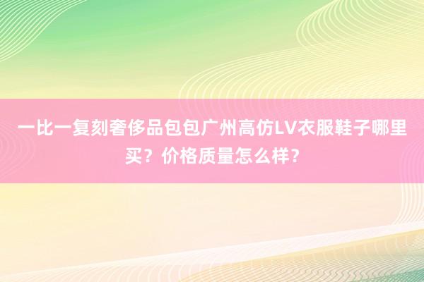 一比一复刻奢侈品包包广州高仿LV衣服鞋子哪里买？价格质量怎么样？