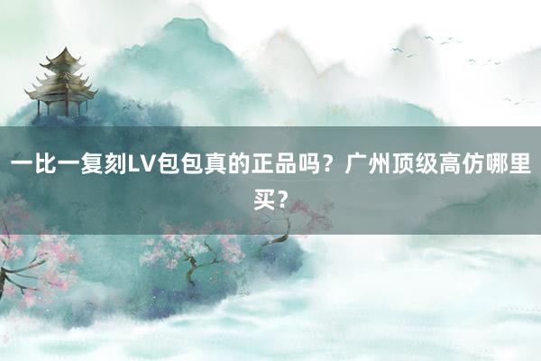一比一复刻LV包包真的正品吗？广州顶级高仿哪里买？