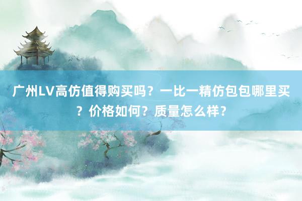 广州LV高仿值得购买吗？一比一精仿包包哪里买？价格如何？质量怎么样？
