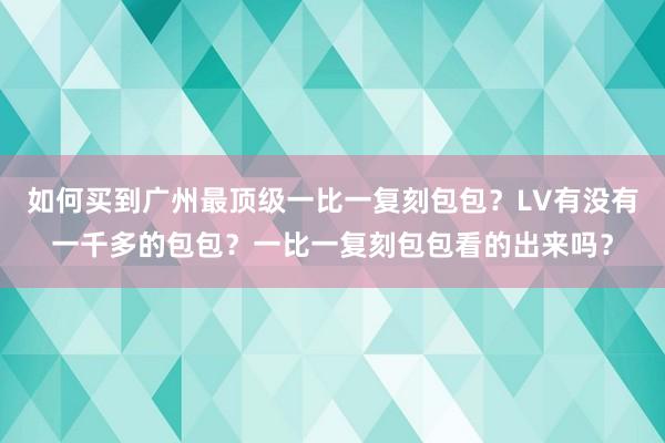 如何买到广州最顶级一比一复刻包包？LV有没有一千多的包包？一比一复刻包包看的出来吗？