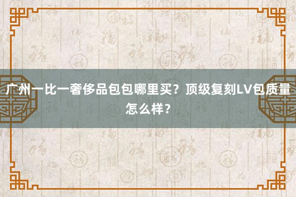 广州一比一奢侈品包包哪里买？顶级复刻LV包质量怎么样？