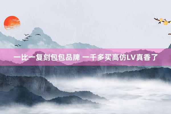一比一复刻包包品牌 一千多买高仿LV真香了
