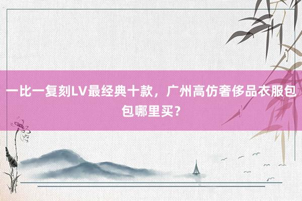 一比一复刻LV最经典十款，广州高仿奢侈品衣服包包哪里买？