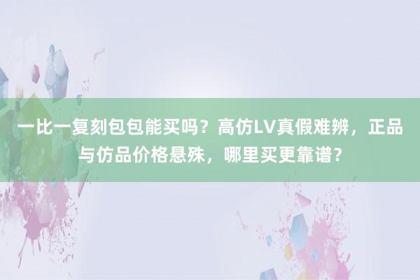 一比一复刻包包能买吗？高仿LV真假难辨，正品与仿品价格悬殊，哪里买更靠谱？