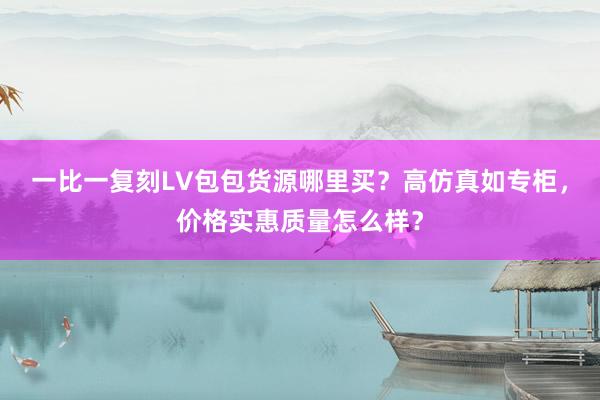 一比一复刻LV包包货源哪里买？高仿真如专柜，价格实惠质量怎么样？