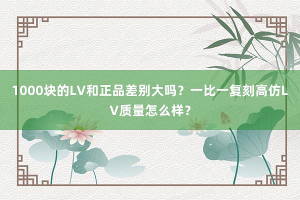 1000块的LV和正品差别大吗？一比一复刻高仿LV质量怎么样？
