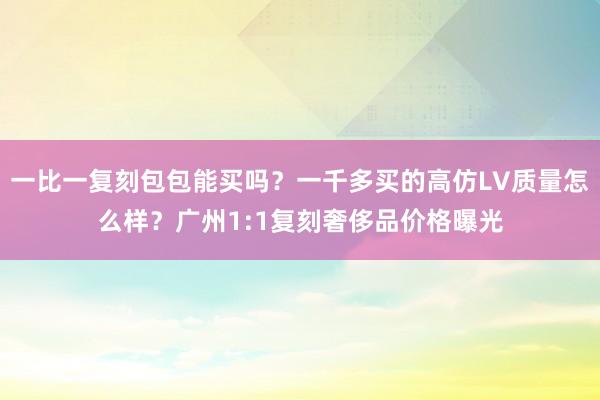 一比一复刻包包能买吗？一千多买的高仿LV质量怎么样？广州1:1复刻奢侈品价格曝光