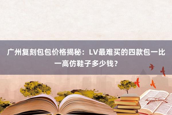 广州复刻包包价格揭秘：LV最难买的四款包一比一高仿鞋子多少钱？