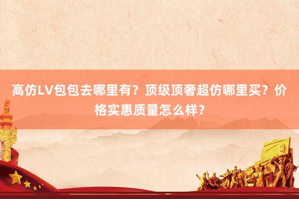高仿LV包包去哪里有？顶级顶奢超仿哪里买？价格实惠质量怎么样？