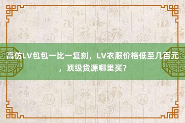 高仿LV包包一比一复刻，LV衣服价格低至几百元，顶级货源哪里买？