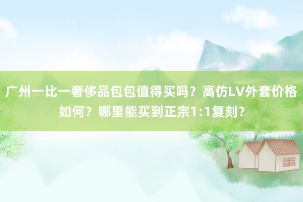 广州一比一奢侈品包包值得买吗？高仿LV外套价格如何？哪里能买到正宗1:1复刻？