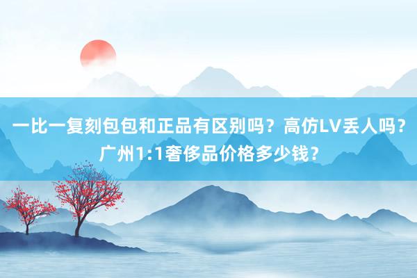 一比一复刻包包和正品有区别吗？高仿LV丢人吗？广州1:1奢侈品价格多少钱？