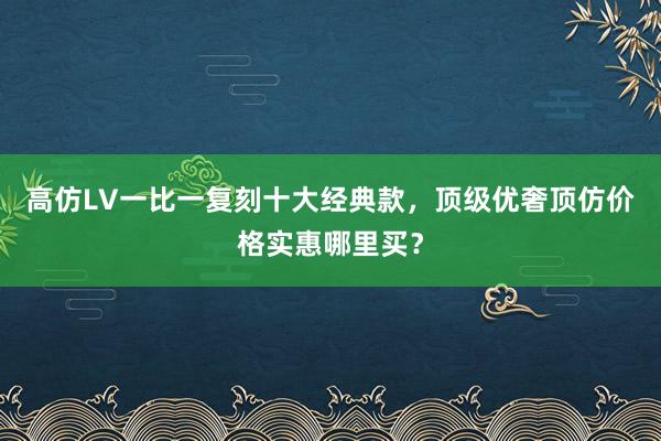 高仿LV一比一复刻十大经典款，顶级优奢顶仿价格实惠哪里买？